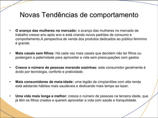 Novas Tendências de comportamento
•

O avanço das mulheres no mercado: o avanço das mulheres no mercado de
trabalho cresce ano após ano e está criando novos padrões de consumo e
comportamento.A perspectiva de venda dos produtos dedicados ao público feminino
é grande.

•

Mais casais sem filhos: Há cada vez mais casais que decidem não ter filhos ou
postergam a paternidade para aproveitar a vida sem preocupações com gastos

•

Cresce o número de pessoas morando sozinhas: este consumidor geralmente é
ávido por tecnologia, conforto e praticidade.

•

Mais consumidores de meia-idade: uma legião de cinqüentões com alta renda
está adotando hábitos mais saudáveis e dedicando mais tempo ao lazer.

•

Uma vida mais longa e melhor: cresce o número de pessoas na terceira idade, que
já têm os filhos criados e querem aproveitar a vida com saúde e tranquilidade.

 