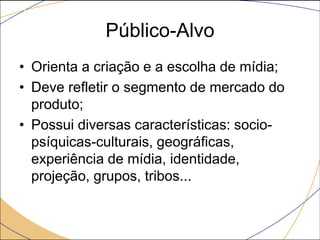 Público-Alvo
• Orienta a criação e a escolha de mídia;
• Deve refletir o segmento de mercado do
produto;
• Possui diversas características: sociopsíquicas-culturais, geográficas,
experiência de mídia, identidade,
projeção, grupos, tribos...

 