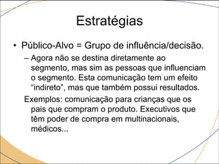 Estratégias
• Público-Alvo = Grupo de influência/decisão.
– Agora não se destina diretamente ao
segmento, mas sim as pessoas que influenciam
o segmento. Esta comunicação tem um efeito
“indireto”, mas que também possui resultados.
Exemplos: comunicação para crianças que os
pais que compram o produto. Executivos que
têm poder de compra em multinacionais,
médicos...

 