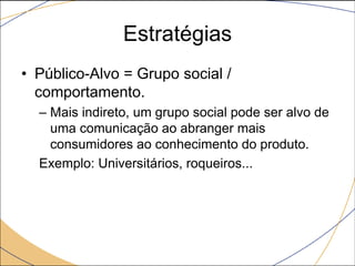 Estratégias
• Público-Alvo = Grupo social /
comportamento.
– Mais indireto, um grupo social pode ser alvo de
uma comunicação ao abranger mais
consumidores ao conhecimento do produto.
Exemplo: Universitários, roqueiros...

 