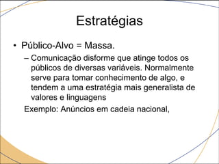 Estratégias
• Público-Alvo = Massa.
– Comunicação disforme que atinge todos os
públicos de diversas variáveis. Normalmente
serve para tomar conhecimento de algo, e
tendem a uma estratégia mais generalista de
valores e linguagens
Exemplo: Anúncios em cadeia nacional,

 