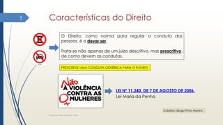 Características do Direito
Professor Elder Barbosa Leite
5
O Direito, como norma para regular a conduta das
pessoas, é o dever ser.
Trata-se não apenas de um juízo descritivo, mas prescritivo,
de como devem as condutas.
PRESCREVE UMA CONDUTA GENÉRICA PARA O FUTURO
Créditos: Sérgio Pinto Martins
LEI Nº 11.340, DE 7 DE AGOSTO DE 2006.
Lei Maria da Penha
 