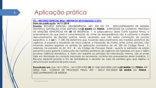 Aplicação prática
Elder Barbosa Leite
6
STJ - RECURSO ESPECIAL REsp 1485944 DF 2014/0263232-3 (STJ)
Data de publicação: 14/11/2014
Ementa: RECURSO ESPECIAL. DESOBEDIÊNCIA. ART. 330 DO CP . DESCUMPRIMENTO DE MEDIDA
PROTETIVA. IMPOSIÇÃO COM AMPARO NALEI MARIA DA PENHA . ATIPICIDADE DA CONDUTA. PREVISÃO
DE SANÇÕES ESPECÍFICAS NA LEI DE REGÊNCIA. 1. A jurisprudência desta Corte Superior firmou o
entendimento de que para a caracterização do crime de desobediência não é suficiente o simples
descumprimento de decisão judicial, sendo necessário que não exista cominação de sanção
específica. 2. A Lei n. 11.340 /06 determina que, havendo descumprimento das medidas protetivas de
urgência, é possível a requisição de força policial, a imposição de multas, entre outras sanções, não
havendo ressalva expressa no sentido da aplicação cumulativa do art. 330 do Código Penal . 3.
Ademais, há previsão no art. 313 , III , do Código de Processo Penal , quanto à admissão da prisão
preventiva para garantir a execução de medidas protetivas de urgência nas hipóteses em que o delito
envolver violência doméstica. 4. Assim, em respeito ao princípio da intervenção mínima, não se pode
falar em tipicidade da conduta imputada ao recorrente, na linha dos precedentes deste Sodalício. 5.
Recurso especial provido a fim de restabelecer a decisão do Juízo de primeiro grau que rejeitou a
denúncia por ausência de justa causa.
Encontrado em: DJe 14/11/2014 - 14/11/2014 FED LEI: 011340 ANO:2006 LMP-06LEI MARIA DA PENHA ART :
00022 PAR... CÓDIGO DE PROCESSO PENAL ART : 00313 INC:00003 LEI MARIA DA PENHA -
DESCUMPRIMENTO DE MEDIDA
 