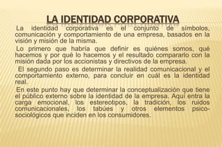 LA IDENTIDAD CORPORATIVA
La identidad corporativa es el conjunto de símbolos,
comunicación y comportamiento de una empresa, basados en la
visión y misión de la misma.
Lo primero que habría que definir es quiénes somos, qué
hacemos y por qué lo hacemos y el resultado compararlo con la
misión dada por los accionistas y directivos de la empresa.
El segundo paso es determinar la realidad comunicacional y el
comportamiento externo, para concluir en cuál es la identidad
real.
En este punto hay que determinar la conceptualización que tiene
el público externo sobre la identidad de la empresa. Aquí entra la
carga emocional, los estereotipos, la tradición, los ruidos
comunicacionales, los tabúes y otros elementos psicosociológicos que inciden en los consumidores.

 
