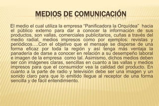 MEDIOS DE COMUNICACIÓN
El medio el cual utiliza la empresa “Panificadora la Orquídea” hacia
el público externo para dar a conocer la información de sus
productos, son vallas, comerciales publicitarios, cuñas a través del
medio radial, medios impresos como por ejemplos: revistas y
periódicos….Con el objetivo que el mensaje se disperse de una
forma eficaz por toda la región y así tenga más ventaja la
panadería de darse a conocer en relación a su desempeño laboral
e imagen de la empresa como tal. Asimismo, dichos medios deben
ser con imágenes claras, sencillas en cuanto a las vallas y medios
impresos para que el consumidor vea la calidad del producto. En
cuanto a la parte de radio y televisión debe ser una imagen y un
sonido claro para que lo emitido llegue al receptor de una forma
sencilla y de fácil entendimiento.

 