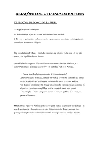 RELAÇÕES COM OS DONOS DA EMPRESA

DEFINIÇÕES DE DONOS DA EMPRESA:


1- Os proprietários da empresa

2- Directores que sejam ao mesmo tempo maiores accionistas

3-Directores que sendo ou não accionistas representem a maioria do capital, podendo
administrar a empresa e dirigi-la.




Nas sociedades individuais e limitadas o numero de públicos reduz-se a 12, por não
contar com o público dos accionistas.


A tendência das empresas é de transformarem-se em sociedades anónimas, e o
comportamento de estas sociedades deve ser imitado o Relações Públicas.


       → Qual é a razão desta comparação de comportamento?
       A razão reside na distinção, separar director de accionista. Supondo que ambos
       sejam proprietários o que importa e diferenciar quem exerce os poderes.
       Um director têm mais poder do que um accionista. Nas sociedades anónimas os
       directores constituem um público restrito que desfruta de uma grande
       concentração de poder , enquanto os accionistas, um público mais vasto, os
       poderes diluem-se.




O trabalho do Relações Públicas começa por quem manda na empresa este público é o
que denominamos: dono da empresa para distinguirmo-los dos accionistas, que
participam simplesmente de maneira distante, desses poderes de mando e decisão.
 