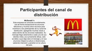 Participantes del canal de
distribución
McDonald ‘s
Esta empresa es conocida mundialmente;
usa de forma excepcional los anuncios
televisivos y muchos otros recursos para
incentivar a los participantes de su canal de
distribución, agregando muchas veces a
estos dentro de los anuncios realizados. Su
mensaje llega claramente a cada uno de sus
clientes meta y es sumamente eficaz, esto
se debe a que deja claro el mensaje y en sus
anuncios integra la cultura e idiosincrasia,
sabiendo intervenir y penetrar en la cultura
del país.
 