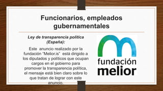 Funcionarios, empleados
gubernamentales
Ley de transparencia política
(España):
Este anuncio realizado por la
fundación “Melior.is” está dirigido a
los diputados y políticos que ocupan
cargos en el gobierno para
promover la transparencia política,
el mensaje está bien claro sobre lo
que tratan de lograr con este
anuncio.
 