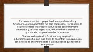 • Encontrar anuncios cuyo público fueran profesionales y
funcionarios gubernamentales fue algo complicado. Por la parte de
los profesionales los productos anunciados son sumamente
elaborados y de usos específicos, reduciéndose a un limitado
grupo meta, los profesionales de esa área.
• El anuncio dirigido a los funcionarios y empleados
gubernamentales fue aún más difícil de encontrar. Estos anuncios
son difíciles de encontrar debido a las situaciones que rodean a
este público.
 