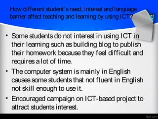 How different student’ s need, interest and language
 barrier affect teaching and learning by using ICT?


• Some students do not interest in using ICT in
  their learning such as building blog to publish
  their homework because they feel difficult and
  requires a lot of time.
• The computer system is mainly in English
  causes some students that not fluent in English
  not skill enough to use it.
• Encouraged campaign on ICT-based project to
  attract students interest.
 