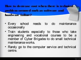 H to decrease cost when there is technical
 ow
problem occurred such as software and
hardware failure?

• Every school needs to do maintenance
  occasionally
• Train students especially to those who take
  engineering and vocational courses to be a
  member of Cyber Brigades to do small technical
  maintenance works.
• Rarely go to the computer service and technical
  centre.
 