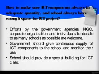 H to make sure ICT components always in
 ow
adequate quantity, and school always have
enough space for ICT project?

• Efforts by the government agencies, NGO,
  corporate organization and individuals to donate
  to as many schools as possible are welcome.
• Government should give continuous supply of
  ICT components to the school and monitor their
  use.
• School should provide a special building for ICT
  class.
 