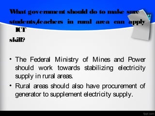W hat government should do to make sure
students/
        teachers in rural area can apply
  ICT
skill?

• The Federal Ministry of Mines and Power
  should work towards stabilizing electricity
  supply in rural areas.
• Rural areas should also have procurement of
  generator to supplement electricity supply.
 