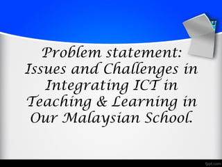 Problem statement:
Issues and Challenges in
   Integrating ICT in
Teaching & Learning in
 Our Malaysian School.
 