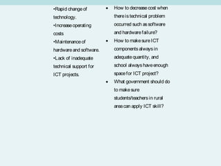 •Rapid change of         •   How to decrease cost when
technology.                  there is technical problem
•Increase operating          occurred such as software
costs                        and hardware failure?
•Maintenance of          •   How to make sure ICT
hardware and software.       components always in
•Lack of inadequate          adequate quantity, and
technical support for        school always have enough
ICT projects.                space for ICT project?
                         •   What government should do
                             to make sure
                             students/teachers in rural
                             area can apply ICT skill?
 