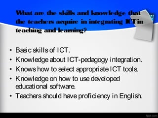 W hat are the skills and knowledge that
    the teachers acquire in integrating ICT in
    teaching and learning?

• Basic skills of ICT.
• Knowledge about ICT-pedagogy integration.
• Knows how to select appropriate ICT tools.
• Knowledge on how to use developed
  educational software.  
• Teachers should have proficiency in English.
 