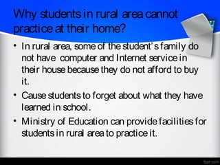 Why students in rural area cannot
practice at their home?
• In rural area, some of the student’ s family do
  not have computer and Internet service in
  their house because they do not afford to buy
  it.
• Cause students to forget about what they have
  learned in school.
• Ministry of Education can provide facilities for
  students in rural area to practice it.
 