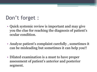 Don’t forget :
• Quick systemic review is important and may give
you the clue for reaching the diagnosis of patient’s
ocular condition.
• Analyze patient’s complaint carefully , sometimes it
can be misleading but sometimes it can help you!!
• Dilated examination is a must to have proper
assessment of patient’s anterior and posterior
segment.
 