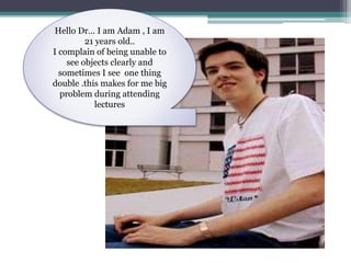 Hello Dr… I am Adam , I am
21 years old..
I complain of being unable to
see objects clearly and
sometimes I see one thing
double .this makes for me big
problem during attending
lectures
 