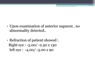 • Upon examination of anterior segment , no
abnormality detected..
• Refraction of patient showed :
Right eye : -3.00/ -2.50 x 130
left eye : -4.00/ -3.00 x 90
 