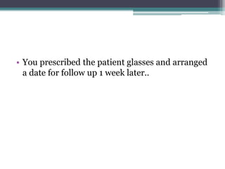 • You prescribed the patient glasses and arranged
a date for follow up 1 week later..
 