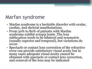 Marfan syndrome
• Marfan syndrome is a heritable disorder with ocular,
cardiac, and skeletal manifestations.
• From 50% to 80% of patients with Marfan
syndrome exhibit ectopia lentis .The lens
subluxation tends to be bilateral and symmetric
(usually superior and temporal), but variations do
occur.
• Spectacle or contact lens correction of the refractive
error can provide satisfactory visual acuity but in
many cases adequate visual acuity cannot be
obtained with spectacle or contact lens correction,
and removal of the lens may be indicated
 