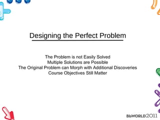 Designing the Perfect Problem The Problem is not Easily Solved Multiple Solutions are Possible The Original Problem can Morph with Additional Discoveries Course Objectives Still Matter 