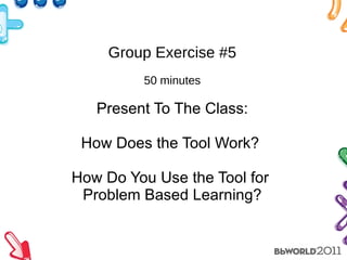 Group Exercise #5 50 minutes Present To The Class: How Does the Tool Work?  How Do You Use the Tool for  Problem Based Learning? 