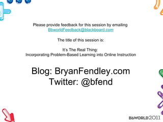Blog: BryanFendley.com Twitter: @bfend Please provide feedback for this session by emailing  [email_address] The title of this session is: It’s The Real Thing:  Incorporating Problem-Based Learning into Online Instruction 