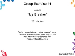 Group Exercise #1 part 1 of 2 “Ice Breaker” 25 minutes Find someone in the room that you don’t know.  Discover where they work, what they do, and their interest and experience with  Problem Based Learning. 