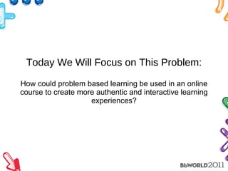 Today We Will Focus on This Problem: How could problem based learning be used in an online course to create more authentic and interactive learning experiences? 