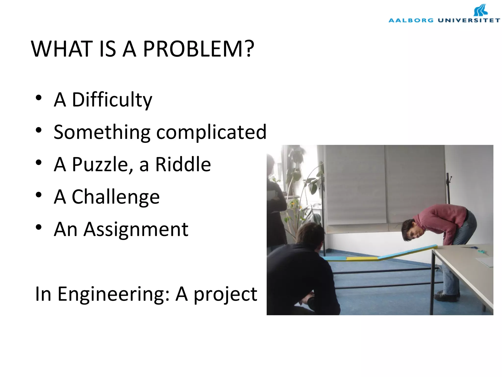 WHAT IS A PROBLEM?
• A Difficulty
• Something complicated
• A Puzzle, a Riddle
• A Challenge
• An Assignment
In Engineering: A project
 