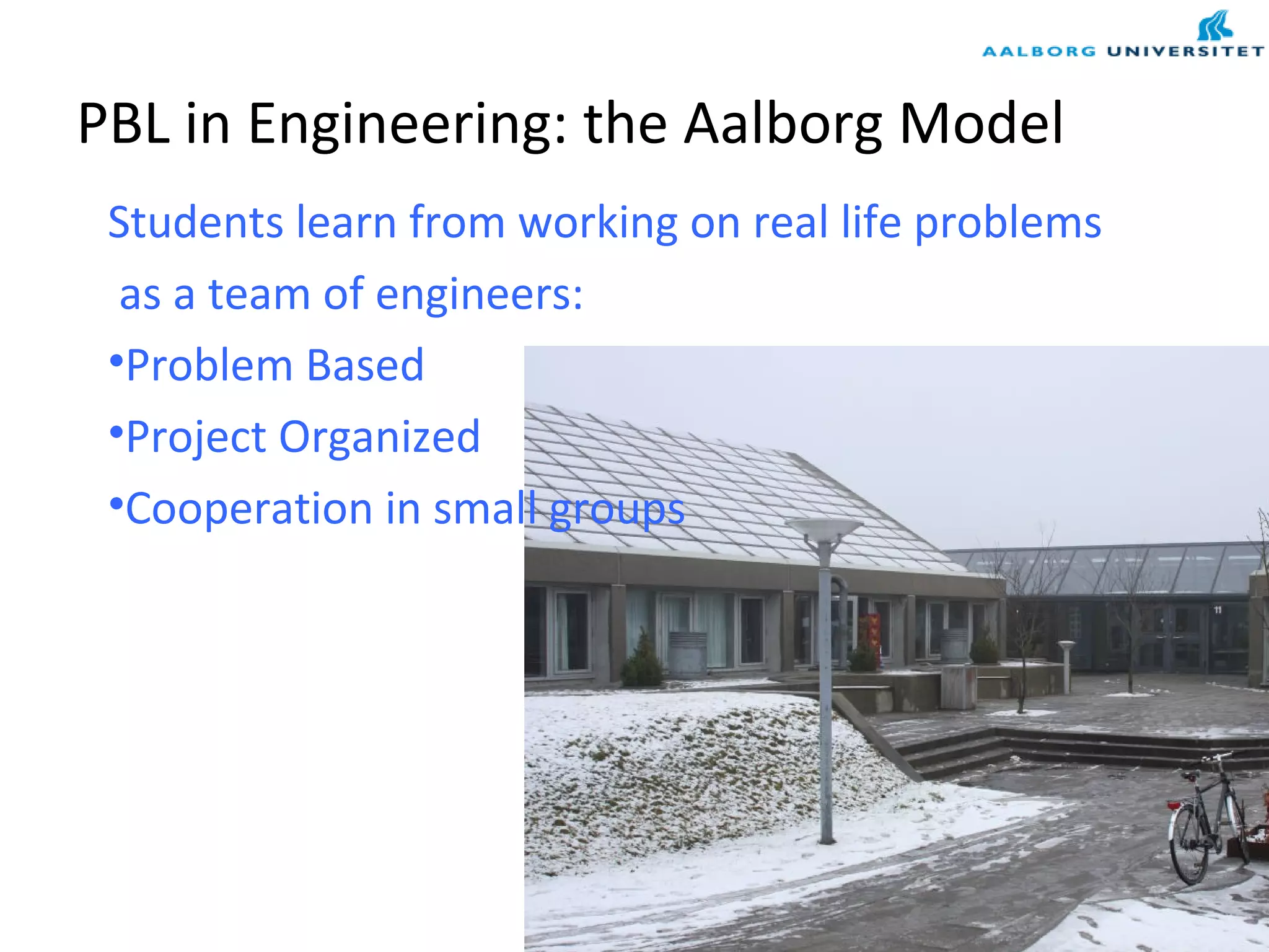 PBL in Engineering: the Aalborg Model
Students learn from working on real life problems
as a team of engineers:
•Problem Based
•Project Organized
•Cooperation in small groups
 