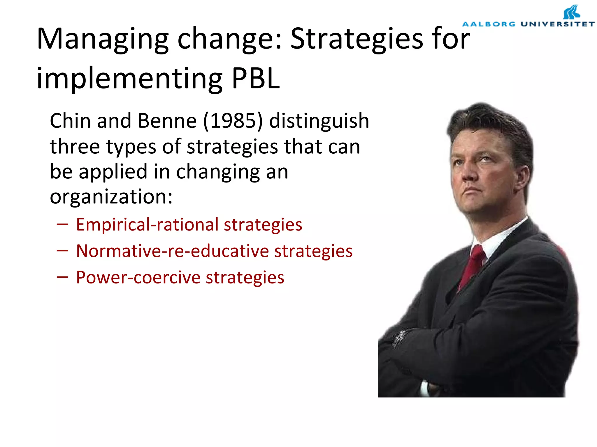 Managing change: Strategies for
implementing PBL
Chin and Benne (1985) distinguish
three types of strategies that can
be applied in changing an
organization:
– Empirical-rational strategies
– Normative-re-educative strategies
– Power-coercive strategies
 
