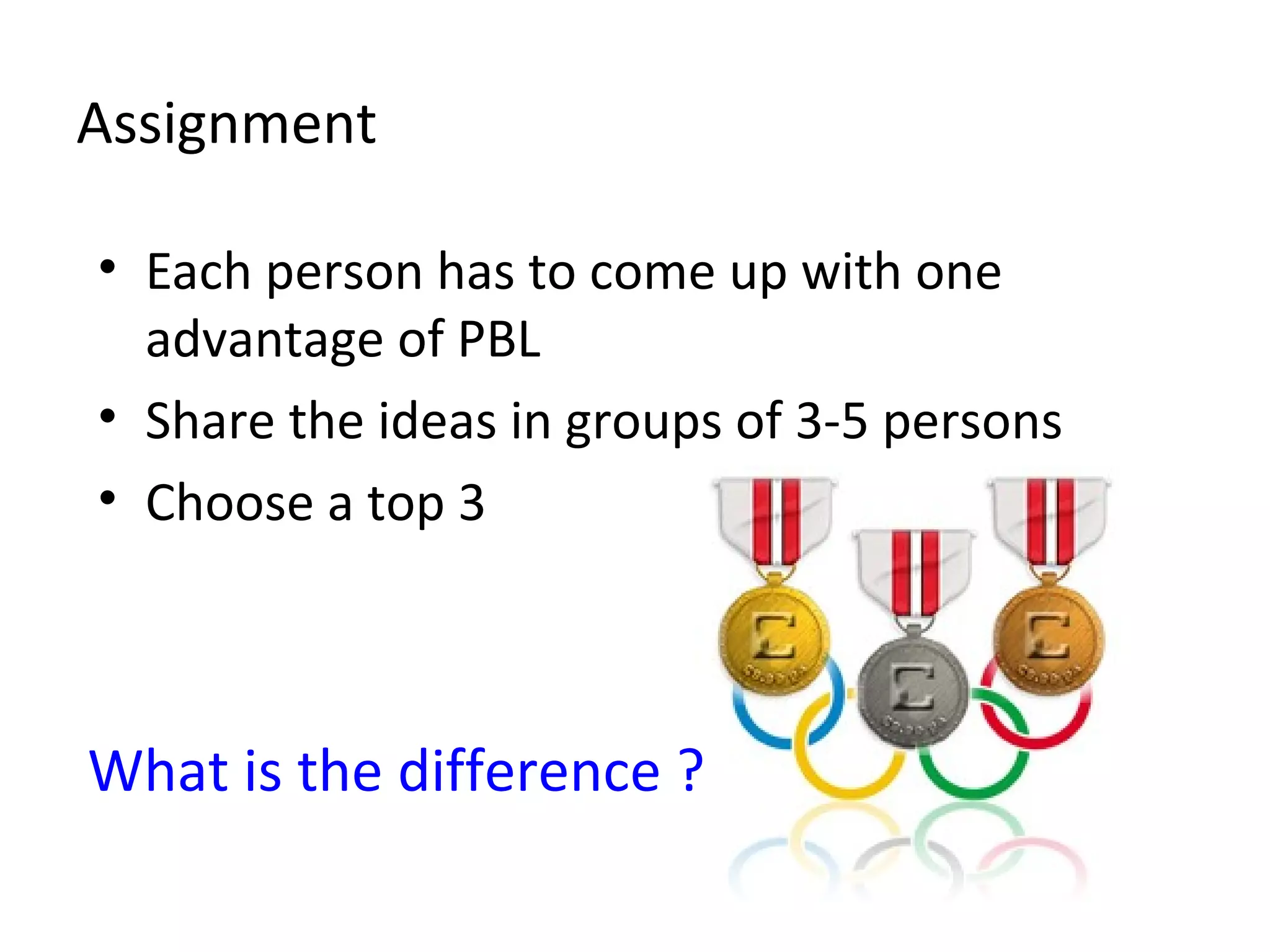 Assignment
• Each person has to come up with one
advantage of PBL
• Share the ideas in groups of 3-5 persons
• Choose a top 3
What is the difference ?
 
