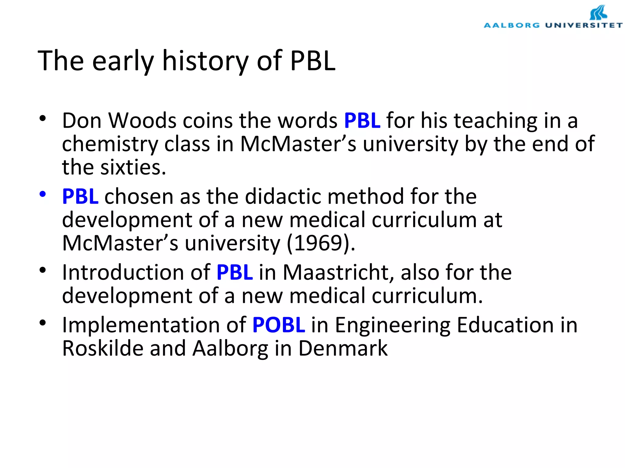 The early history of PBL
• Don Woods coins the words PBL for his teaching in a
chemistry class in McMaster’s university by the end of
the sixties.
• PBL chosen as the didactic method for the
development of a new medical curriculum at
McMaster’s university (1969).
• Introduction of PBL in Maastricht, also for the
development of a new medical curriculum.
• Implementation of POBL in Engineering Education in
Roskilde and Aalborg in Denmark
 