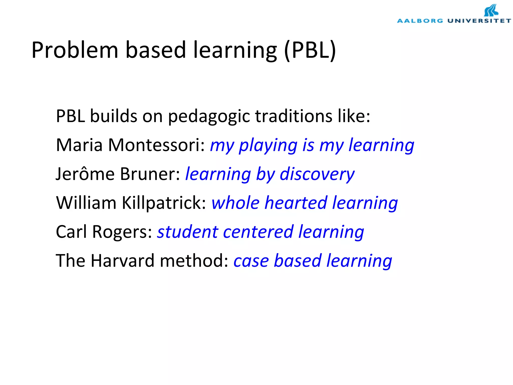 Problem based learning (PBL)
PBL builds on pedagogic traditions like:
Maria Montessori: my playing is my learning
Jerôme Bruner: learning by discovery
William Killpatrick: whole hearted learning
Carl Rogers: student centered learning
The Harvard method: case based learning
 
