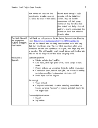 Running Head: Project-Based Learning 5
their animal has. They will also
work together to make a song or
skit about the needs of their animal.
the lima beans through a video
recording with the digital tool
Seesaw. They will need to
communicate with their group
information they find about their
given animal, and finally, they will
need to be able to communicate this
information about their animal to
the entire class.
The Hook: How will
you engage the
students and spark
their interest
I will hook my kindergarteners by first having them watch the following
video: https://www.youtube.com/watch?v=7oYTNFNvqO0&t=1s
This will be followed with me asking them questions about what they
think they need to stay alive. This way I first make them reflect upon
themselves and their own experiences as to again, what things they need
to stay alive. This will hopefully spark enough interest as I then lead into
what we will be doing with the lima beans and group work.
Resources &
Materials
Material/Equipment:
● Rubrics and directions/checklist
● Lima beans, clear cups, paper towels, water, sharpie to mark
names
● Pictures and any age appropriate books for student observations
● Construction paper, markers, tape, glue, and scissors for making
props (aka something to demonstrate air, water, etc.)
● Poster paper for Venn diagram
Technology:
● Video for hook
● Computers/chromebook for video recording observations on
Seesaw and group “research” of products (potential sites to visit
will be provided)
Community/Onsite people:
● Myself
● My students
 