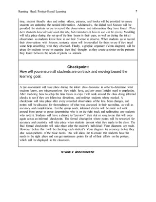 Running Head: Project-Based Learning 7
time, student friendly sites and online videos, pictures, and books will be provided to ensure
students are gathering the needed information. Additionally, the digital tool Seesaw will be
provided for students to use to record the observations and information they have found. (Note
here students have already used this site, but reminders of how to use will be given). Modeling
will take place during the set up of the lima beans in their cups, as well as during the initial
observation so students know how to use their 5 sense to observe. When students go to record
their observations with Seesaw, sentence stems will be provided for them to use if they need
some help describing what they observed. Finally, a graphic organizer (Venn diagram) will be
given for students to use to organize their final thoughts as they create a poster on the patterns
they found between the needs of plants vs. animals.
Checkpoint:
How will you ensure all students are on track and moving toward the
learning goal.
A pre-assessment will take place during the initial class discourse in order to determine what
students know, any misconceptions they might have, and any areas I might need to emphasize.
After modeling how to setup the lima beans in cups I will walk around the class doing informal
checks to see if they are following directions, and redirect students where needed. A
checkpoint will take place after every recorded observation of the lima bean changes, and
points will be allocated for thoroughness of what was discussed in their recording, as well as
accuracy and completeness. For the group work, informal checks will be made as I walk
around from group to group determining who is on the right track and redirecting any students
who need it. Students will have a chance to “preview” their skit or song to me that will once
again act as an informal checkpoint. The formal checkpoint where points will be rewarded for
accuracy and creativity will take place when students present what they made to the class. The
final formal checkpoint will take place after the student’s individual Venn diagrams are made.
However before this I will be checking each student’s Venn diagram for accuracy before they
glue down pictures of the basic needs. This will allow me to ensure that students have the
needs in the right place and can get maximum points for all of their efforts on the posters,
which will be displayed in the classroom.
STAGE 2: ASSESSMENT
 