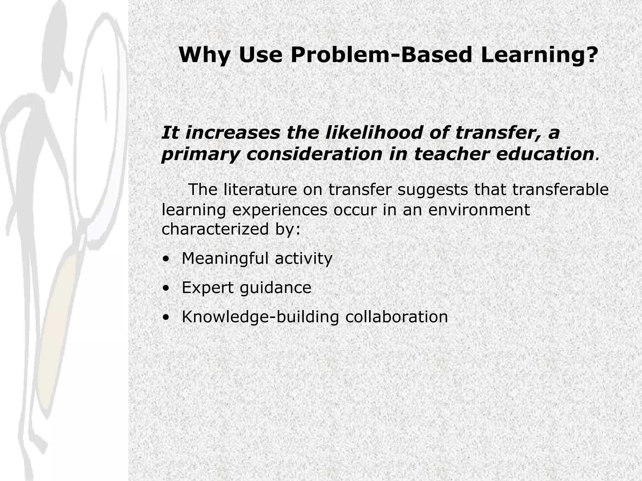 Why Use Problem-Based Learning? It increases the likelihood of transfer, a primary consideration in teacher education . The literature on transfer suggests that transferable learning experiences occur in an environment characterized by:  Meaningful activity  Expert guidance  Knowledge-building collaboration 