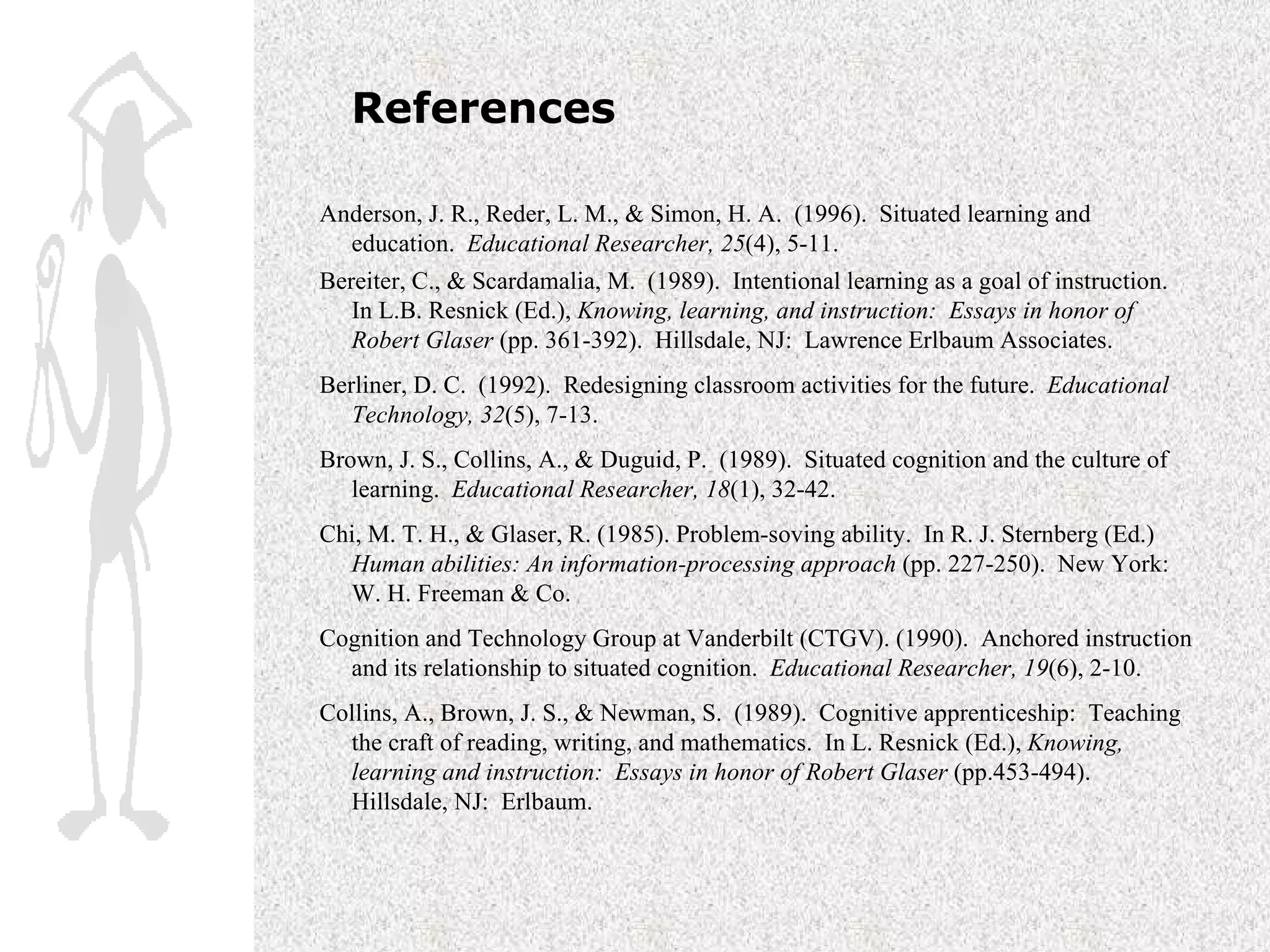 References Anderson, J. R., Reder, L. M., & Simon, H. A.  (1996).  Situated learning and education.  Educational Researcher, 25 (4), 5-11. Bereiter, C., & Scardamalia, M.  (1989).  Intentional learning as a goal of instruction.  In L.B. Resnick (Ed.),  Knowing, learning, and instruction:  Essays in honor of Robert Glaser  (pp. 361-392).  Hillsdale, NJ:  Lawrence Erlbaum Associates.   Berliner, D. C.  (1992).  Redesigning classroom activities for the future.  Educational Technology, 32 (5), 7-13. Brown, J. S., Collins, A., & Duguid, P.  (1989).  Situated cognition and the culture of learning.  Educational Researcher, 18 (1), 32-42. Chi, M. T. H., & Glaser, R. (1985). Problem-soving ability.  In R. J. Sternberg (Ed.)  Human abilities: An information-processing approach  (pp. 227-250).  New York: W. H. Freeman & Co. Cognition and Technology Group at Vanderbilt (CTGV). (1990).  Anchored instruction and its relationship to situated cognition.  Educational Researcher, 19 (6), 2-10. Collins, A., Brown, J. S., & Newman, S.  (1989).  Cognitive apprenticeship:  Teaching the craft of reading, writing, and mathematics.  In L. Resnick (Ed.),  Knowing, learning and instruction:  Essays in honor of Robert Glaser  (pp.453-494).  Hillsdale, NJ:  Erlbaum. 