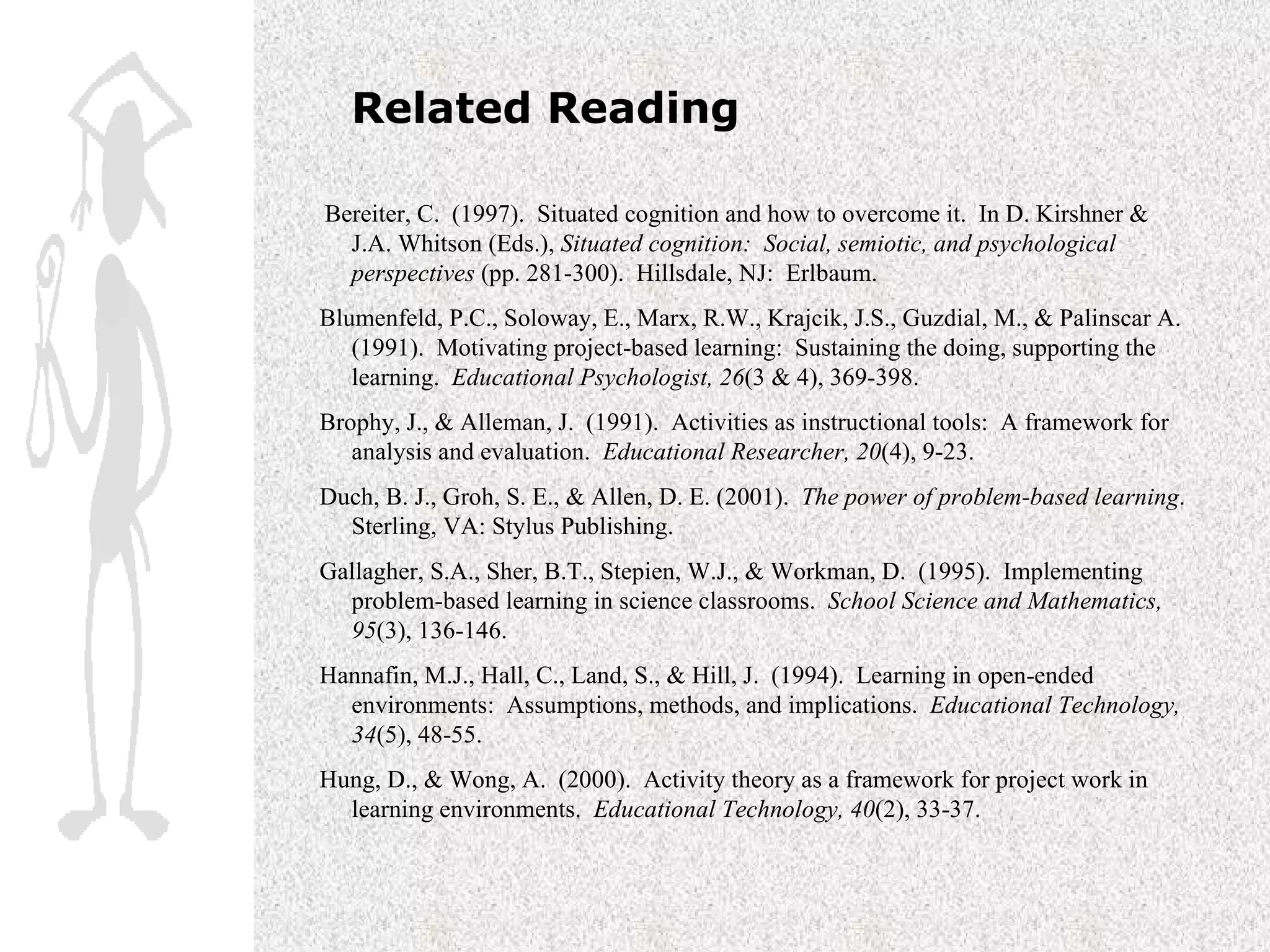 Related Reading   Bereiter, C.  (1997).  Situated cognition and how to overcome it.  In D. Kirshner & J.A. Whitson (Eds.),  Situated cognition:  Social, semiotic, and psychological perspectives  (pp. 281-300).  Hillsdale, NJ:  Erlbaum. Blumenfeld, P.C., Soloway, E., Marx, R.W., Krajcik, J.S., Guzdial, M., & Palinscar A.  (1991).  Motivating project-based learning:  Sustaining the doing, supporting the learning.  Educational Psychologist, 26 (3 & 4), 369-398. Brophy, J., & Alleman, J.  (1991).  Activities as instructional tools:  A framework for analysis and evaluation.  Educational Researcher, 20 (4), 9-23.  Duch, B. J., Groh, S. E., & Allen, D. E. (2001).  The power of problem-based learning .  Sterling, VA: Stylus Publishing. Gallagher, S.A., Sher, B.T., Stepien, W.J., & Workman, D.  (1995).  Implementing problem-based learning in science classrooms.  School Science and Mathematics, 95 (3), 136-146.  Hannafin, M.J., Hall, C., Land, S., & Hill, J.  (1994).  Learning in open-ended environments:  Assumptions, methods, and implications.  Educational Technology, 34 (5), 48-55. Hung, D., & Wong, A.  (2000).  Activity theory as a framework for project work in learning environments.  Educational Technology, 40 (2), 33-37. 