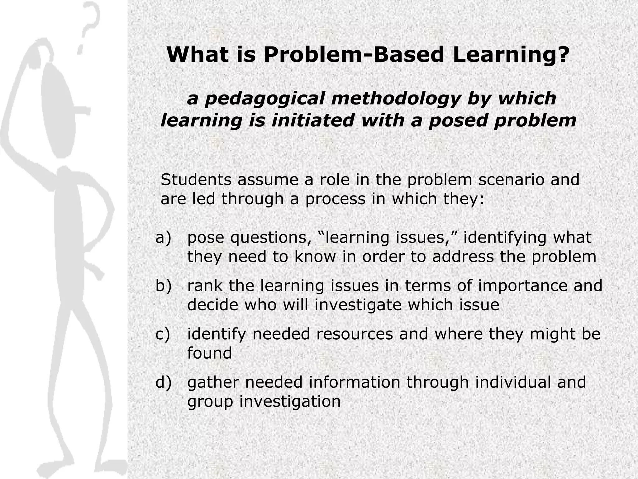 What is Problem-Based Learning? a pedagogical methodology by which learning is initiated with a posed problem Students assume a role in the problem scenario and are led through a process in which they: pose questions, “learning issues,” identifying what they need to know in order to address the problem rank the learning issues in terms of importance and decide who will investigate which issue identify needed resources and where they might be found gather needed information through individual and group investigation 