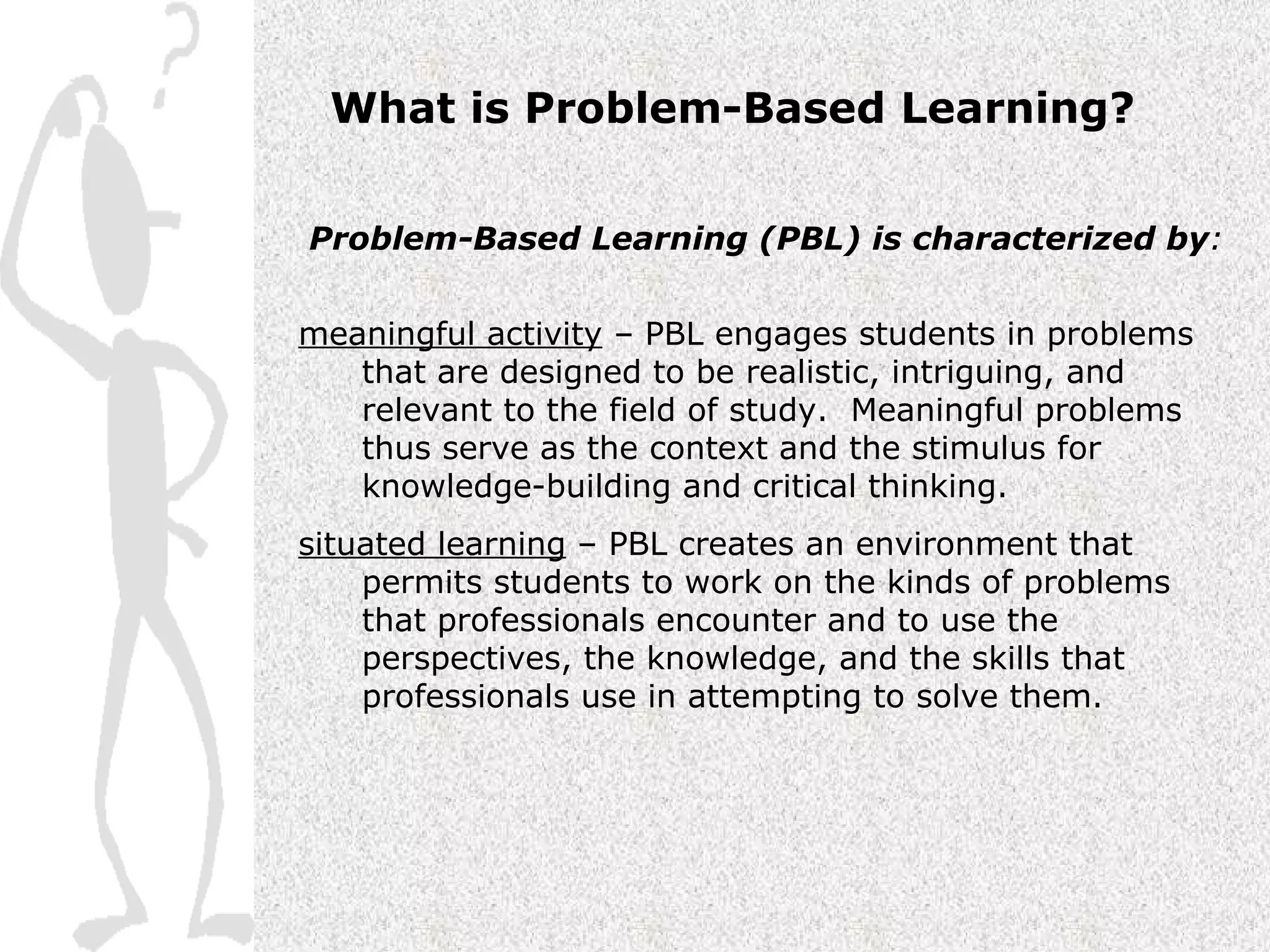 What is Problem-Based Learning? Problem-Based Learning (PBL) is characterized by : meaningful activity  – PBL engages students in problems that are designed to be realistic, intriguing, and relevant to the field of study.  Meaningful problems thus serve as the context and the stimulus for knowledge-building and critical thinking.  situated learning  – PBL creates an environment that permits students to work on the kinds of problems that professionals encounter and to use the perspectives, the knowledge, and the skills that professionals use in attempting to solve them.   