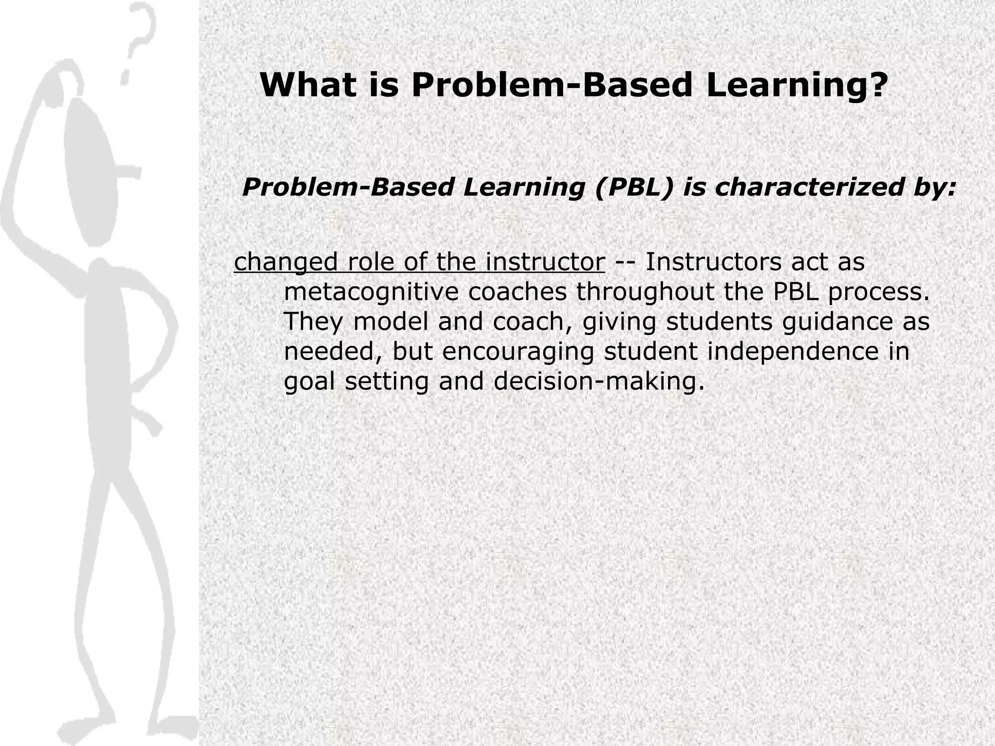 What is Problem-Based Learning? Problem-Based Learning (PBL) is characterized by: changed role of the instructor  -- Instructors act as metacognitive coaches throughout the PBL process.  They model and coach, giving students guidance as needed, but encouraging student independence in goal setting and decision-making. 