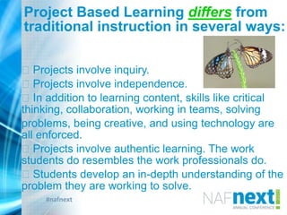 #nafnext
Project Based Learning differs from
traditional instruction in several ways:
Projects involve inquiry.
Projects involve independence.
In addition to learning content, skills like critical
thinking, collaboration, working in teams, solving
problems, being creative, and using technology are
all enforced.
Projects involve authentic learning. The work
students do resembles the work professionals do.
Students develop an in-depth understanding of the
problem they are working to solve.
 