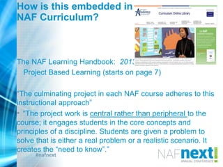 #nafnext
How is this embedded in
NAF Curriculum?
The NAF Learning Handbook: 2013
Project Based Learning (starts on page 7)
“The culminating project in each NAF course adheres to this
instructional approach”
• “The project work is central rather than peripheral to the
course; it engages students in the core concepts and
principles of a discipline. Students are given a problem to
solve that is either a real problem or a realistic scenario. It
creates the “need to know”.”
 