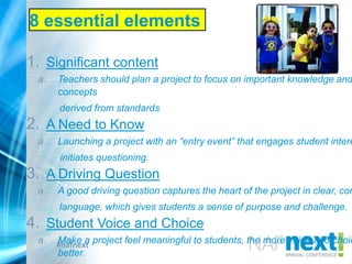 #nafnext
8 essential elements
1. Significant content
a. Teachers should plan a project to focus on important knowledge and
concepts
derived from standards
2. A Need to Know
a. Launching a project with an “entry event” that engages student intere
initiates questioning.
3. A Driving Question
a. A good driving question captures the heart of the project in clear, com
language, which gives students a sense of purpose and challenge.
4. Student Voice and Choice
a. Make a project feel meaningful to students, the more voice and choic
better.
 