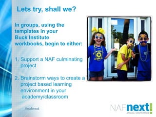 #nafnext
Lets try, shall we?
In groups, using the
templates in your
Buck Institute
workbooks, begin to either:
1. Support a NAF culminating
project
2. Brainstorm ways to create a
project based learning
environment in your
academy/classroom
 