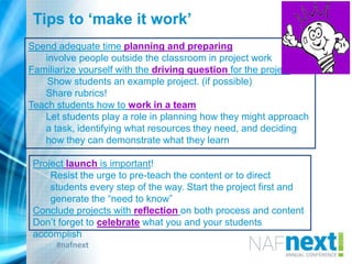 #nafnext
Spend adequate time planning and preparing
involve people outside the classroom in project work
Familiarize yourself with the driving question for the project.
Show students an example project. (if possible)
Share rubrics!
Teach students how to work in a team
Let students play a role in planning how they might approach
a task, identifying what resources they need, and deciding
how they can demonstrate what they learn
Project launch is important!
Resist the urge to pre-teach the content or to direct
students every step of the way. Start the project first and
generate the “need to know”
Conclude projects with reflection on both process and content
Don‟t forget to celebrate what you and your students
accomplish
Tips to ‘make it work’
 